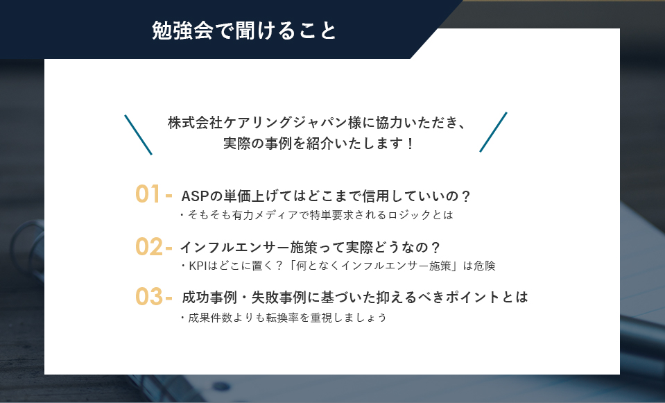 「株式会社ケアリングジャパン様に協力いただき、実際の事例を紹介いたします！」勉強会で聞けること ①ASPの単価上げてはどこまで信用していいの？-・そもそも有力メディアで特単要求されるロジックとは- ②インフルエンサー施策って実際どうなの？-KPIはどこに置く？「何となくインフルエンサー施策」は危険-③成功事例・失敗事例に基づいた抑えるべきポイントとは-成果件数よりも転換率を重視しましょう-