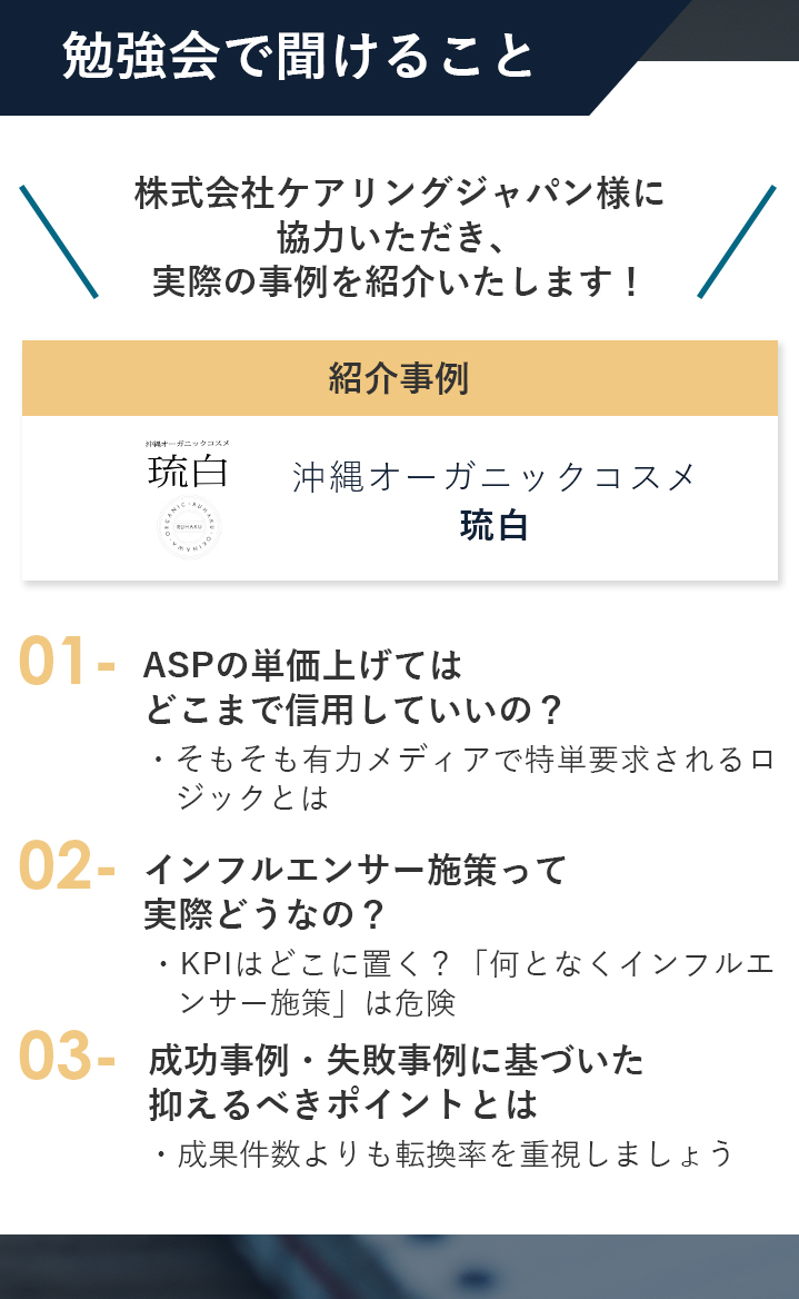 「株式会社ケアリングジャパン様に協力いただき、実際の事例を紹介いたします！」勉強会で聞けること ①ASPの単価上げてはどこまで信用していいの？-・そもそも有力メディアで特単要求されるロジックとは- ②インフルエンサー施策って実際どうなの？-KPIはどこに置く？「何となくインフルエンサー施策」は危険-③成功事例・失敗事例に基づいた抑えるべきポイントとは-成果件数よりも転換率を重視しましょう-