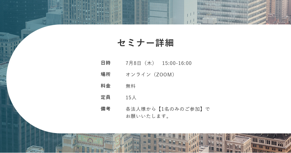【セミナー詳細】日時：7月8日（木） 15:00-16:00 場所：オンライン（ZOOM） 料金：無料 定員：15人 備考：各法人様から【1名のみのご参加】でお願いいたします。