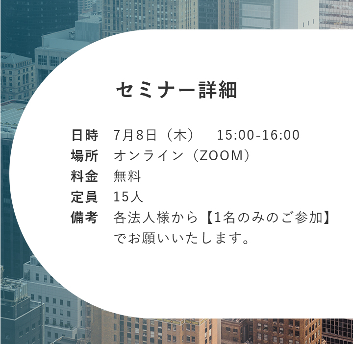 【セミナー詳細】日時：7月8日（木） 15:00-16:00 場所：オンライン（ZOOM） 料金：無料 定員：15人 備考：各法人様から【1名のみのご参加】でお願いいたします。
