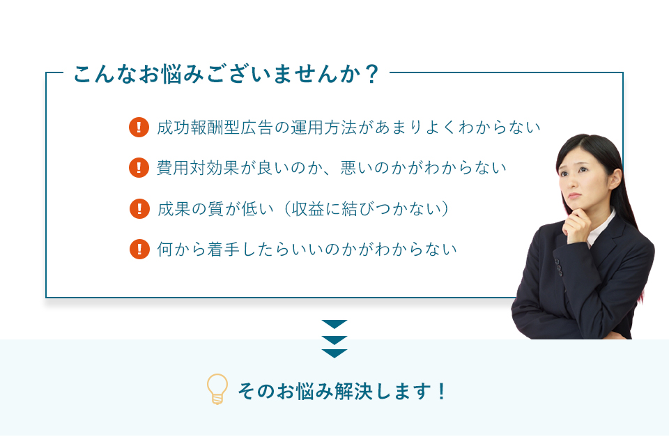 こんなお悩みございませんか？①成功報酬型広告の運用方法があまりよくわからない②費用対効果が良いのか、悪いのかがわからない③成果の質が低い（収益に結びつかない）④何から着手したらいいのかがわからない そのお悩み解決します！