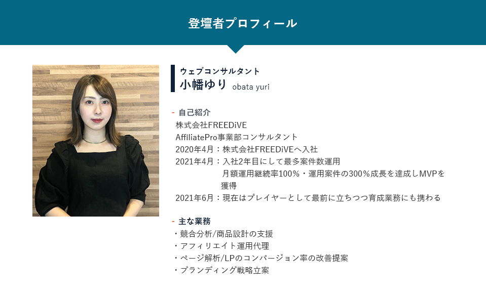 【登壇者プロフィール】ウェブコンサルタント小幡ゆり「自己紹介」株式会社FREEDiVE AffiliatePro事業部コンサルタント 2020年4月：新卒として株式会社FREEDiVEへ入社 2021年4月：入社2年目にして最多案件数運用月額運用継続率100％・運用案件の300％成長を達成しMVPを獲得 2021年6月：現在はプレイヤーとして最前に立ちつつ育成業務にも携わる「主な業務」・競合分析/商品設計の支援・アフィリエイト運用代理・ページ解析/LPのコンバージョン率の改善提案・ブランディング戦略立案