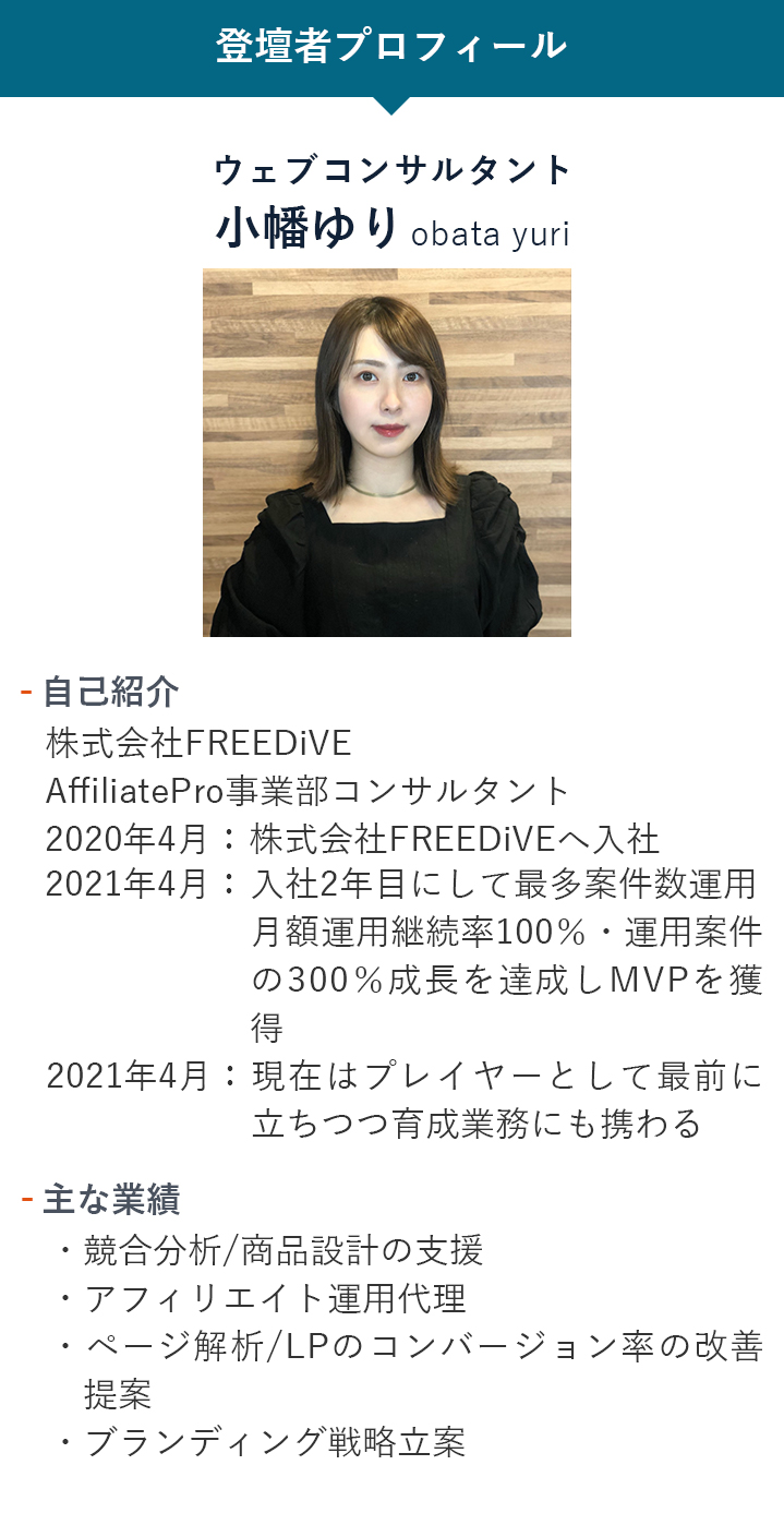 【登壇者プロフィール】ウェブコンサルタント小幡ゆり「自己紹介」株式会社FREEDiVE AffiliatePro事業部コンサルタント 2020年4月：新卒として株式会社FREEDiVEへ入社 2021年4月：入社2年目にして最多案件数運用月額運用継続率100％・運用案件の300％成長を達成しMVPを獲得 2021年6月：現在はプレイヤーとして最前に立ちつつ育成業務にも携わる「主な業務」・競合分析/商品設計の支援・アフィリエイト運用代理・ページ解析/LPのコンバージョン率の改善提案・ブランディング戦略立案