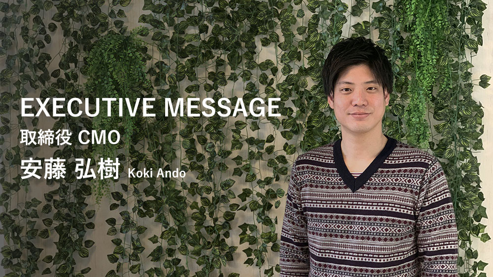 EXECUTIVE MESSAGE 取締役 CMO 安藤 弘樹 Koki Ando