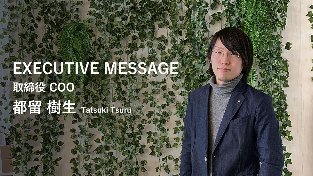 EXECUTIVE MESSAGE 取締役 COO 都留 樹生 Tatsuki Tsuru